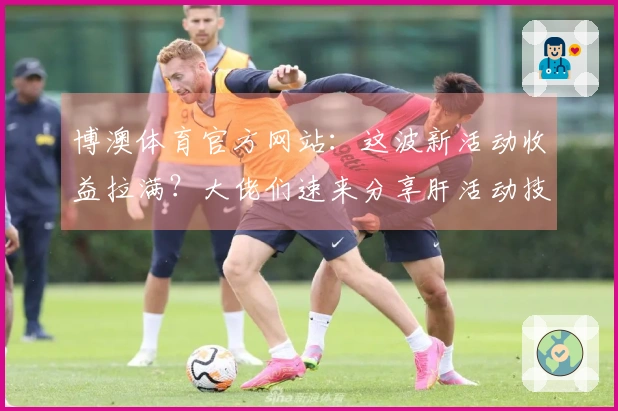 博澳体育官方网站：这波新活动收益拉满？大佬们速来分享肝活动技巧！