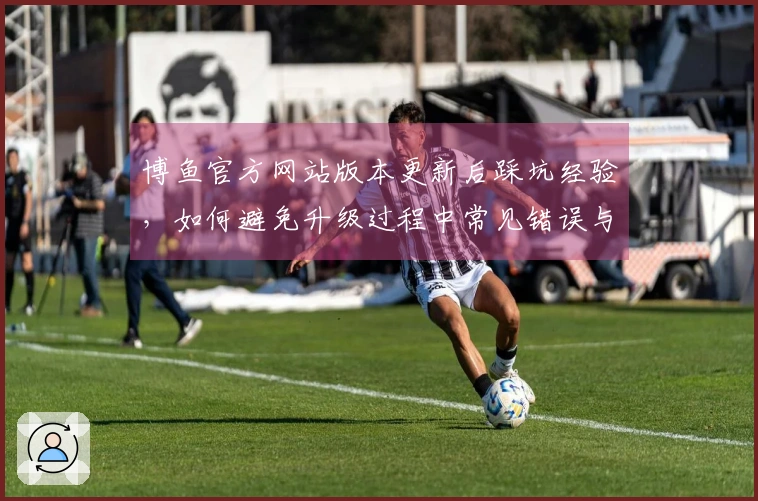 博鱼官方网站版本更新后踩坑经验，如何避免升级过程中常见错误与障碍