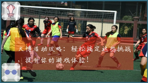 火博活动攻略：轻松搞定这些挑战，提升你的游戏体验！