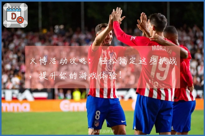 火博活动攻略：轻松搞定这些挑战，提升你的游戏体验！