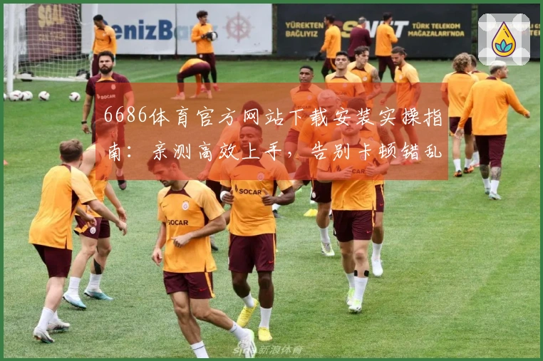 6686体育官方网站下载安装实操指南：亲测高效上手，告别卡顿错乱