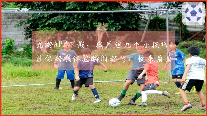 九游APP下载，我用这几个小技巧，让你游戏体验瞬间起飞，快来看看！